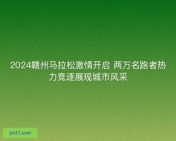 2024赣州马拉松激情开启 两万名跑者热力竞逐展现城市风采