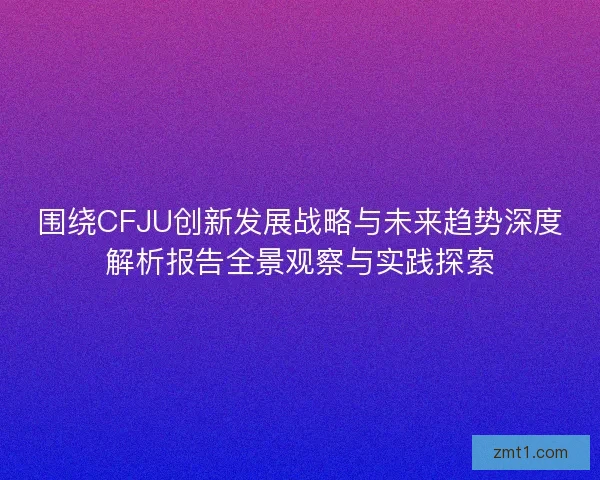 围绕CFJU创新发展战略与未来趋势深度解析报告全景观察与实践探索