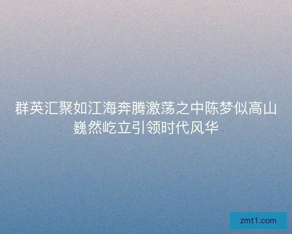 群英汇聚如江海奔腾激荡之中陈梦似高山巍然屹立引领时代风华