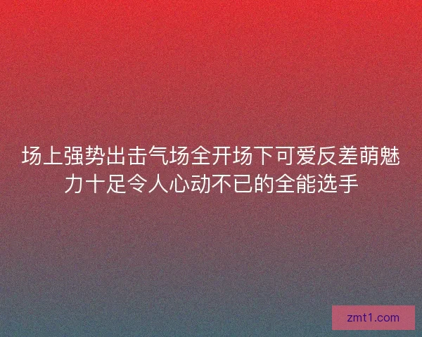 场上强势出击气场全开场下可爱反差萌魅力十足令人心动不已的全能选手
