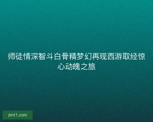 师徒情深智斗白骨精梦幻再现西游取经惊心动魄之旅
