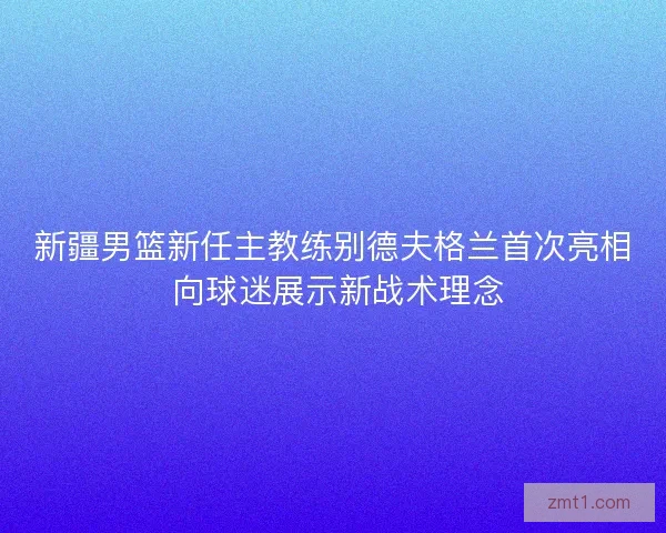 新疆男篮新任主教练别德夫格兰首次亮相 向球迷展示新战术理念