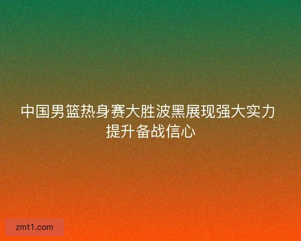 中国男篮热身赛大胜波黑展现强大实力 提升备战信心