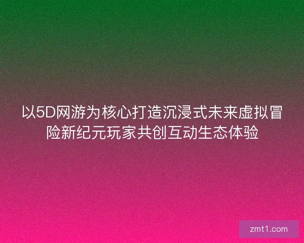 以5D网游为核心打造沉浸式未来虚拟冒险新纪元玩家共创互动生态体验