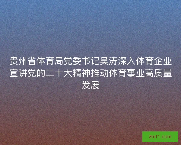 贵州省体育局党委书记吴涛深入体育企业宣讲党的二十大精神推动体育事业高质量发展