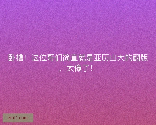 卧槽！这位哥们简直就是亚历山大的翻版，太像了！