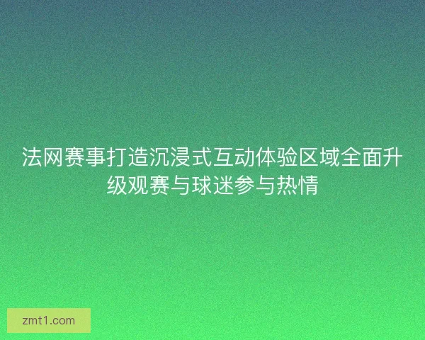 法网赛事打造沉浸式互动体验区域全面升级观赛与球迷参与热情
