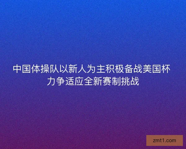 中国体操队以新人为主积极备战美国杯 力争适应全新赛制挑战