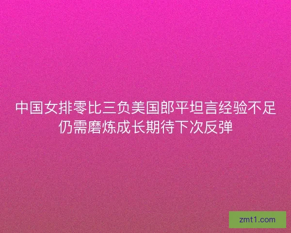 中国女排零比三负美国郎平坦言经验不足仍需磨炼成长期待下次反弹