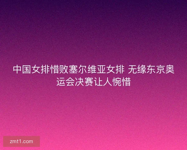 中国女排惜败塞尔维亚女排 无缘东京奥运会决赛让人惋惜